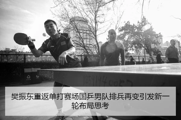 樊振东重返单打赛场国乒男队排兵再变引发新一轮布局思考