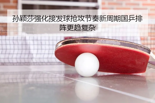 孙颖莎强化接发球抢攻节奏新周期国乒排阵更趋复杂