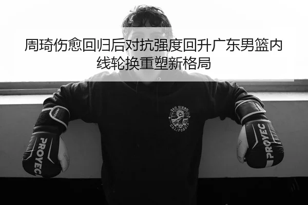 周琦伤愈回归后对抗强度回升广东男篮内线轮换重塑新格局